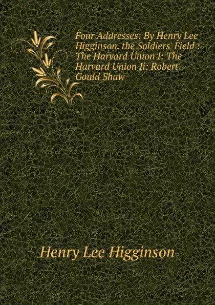 Обложка книги Four Addresses: By Henry Lee Higginson. the Soldiers. Field : The Harvard Union I: The Harvard Union Ii: Robert Gould Shaw, Henry Lee Higginson