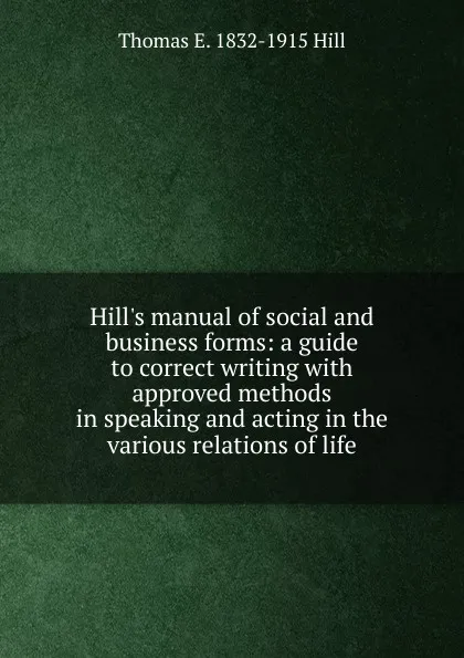 Обложка книги Hill.s manual of social and business forms: a guide to correct writing with approved methods in speaking and acting in the various relations of life, Thomas E. 1832-1915 Hill