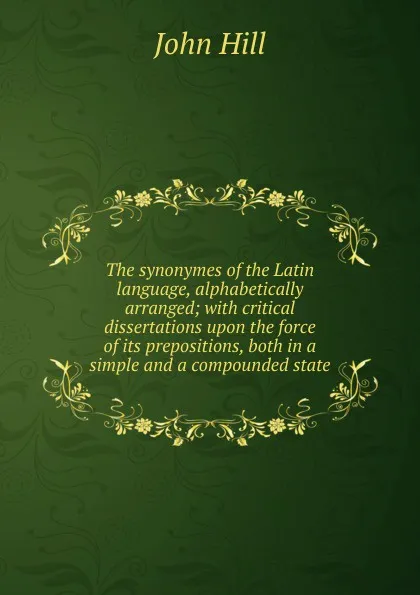 Обложка книги The synonymes of the Latin language, alphabetically arranged; with critical dissertations upon the force of its prepositions, both in a simple and a compounded state, John Hill