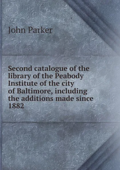 Обложка книги Second catalogue of the library of the Peabody Institute of the city of Baltimore, including the additions made since 1882, John Parker