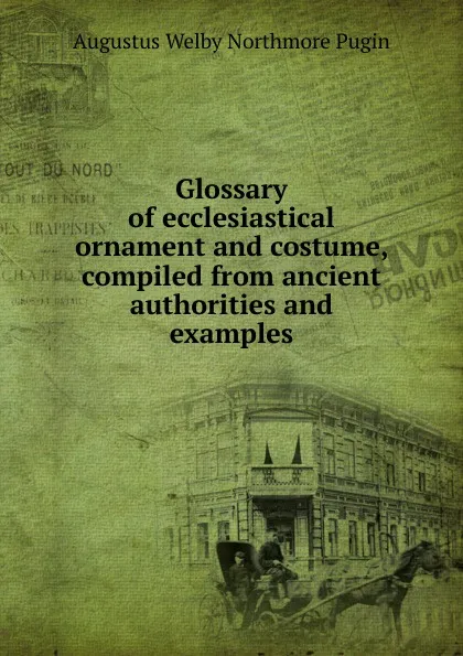 Обложка книги Glossary of ecclesiastical ornament and costume, compiled from ancient authorities and examples, Augustus Welby Northmore Pugin