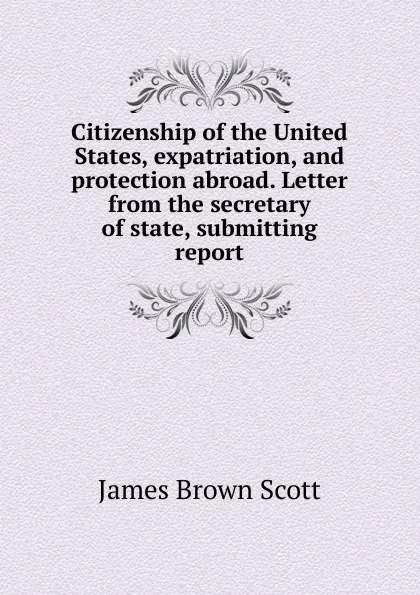 Обложка книги Citizenship of the United States, expatriation, and protection abroad. Letter from the secretary of state, submitting report, James Brown Scott