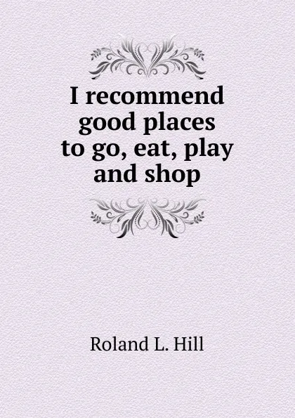 Обложка книги I recommend good places to go, eat, play and shop, Roland L. Hill