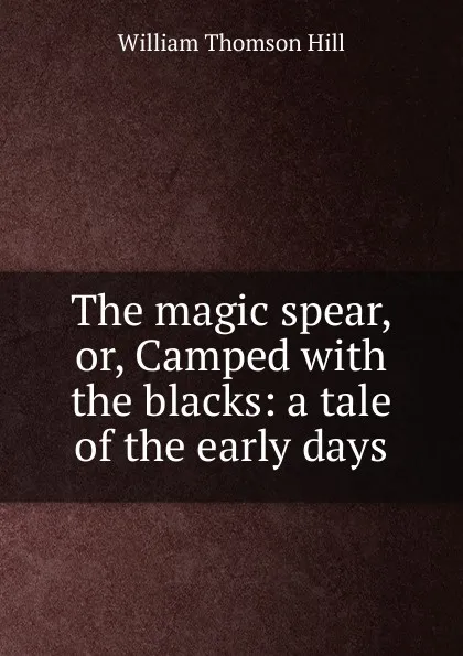 Обложка книги The magic spear, or, Camped with the blacks: a tale of the early days, William Thomson Hill