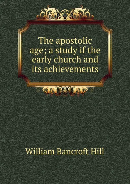 Обложка книги The apostolic age; a study if the early church and its achievements, William Bancroft Hill