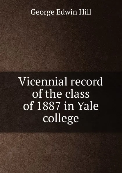 Обложка книги Vicennial record of the class of 1887 in Yale college, George Edwin Hill