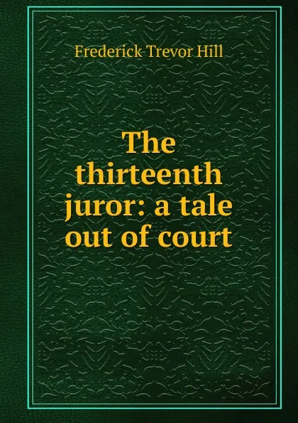 Обложка книги The thirteenth juror: a tale out of court, Frederick Trevor Hill