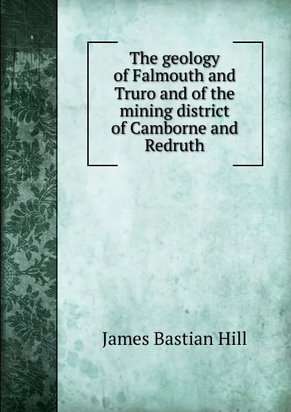 Обложка книги The geology of Falmouth and Truro and of the mining district of Camborne and Redruth, James Bastian Hill