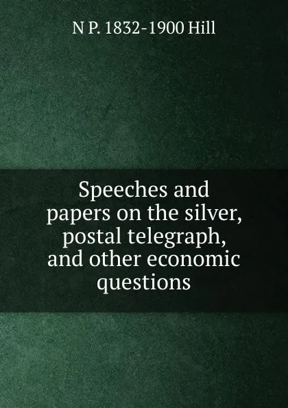 Обложка книги Speeches and papers on the silver, postal telegraph, and other economic questions, N P. 1832-1900 Hill