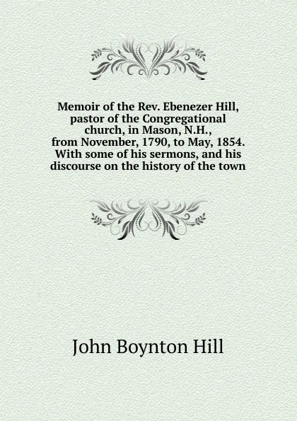 Обложка книги Memoir of the Rev. Ebenezer Hill, pastor of the Congregational church, in Mason, N.H., from November, 1790, to May, 1854. With some of his sermons, and his discourse on the history of the town, John Boynton Hill