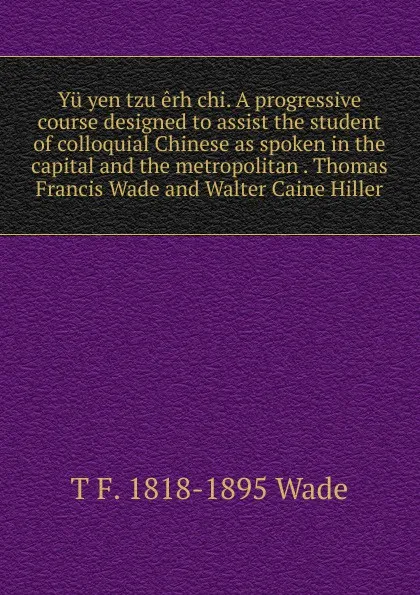 Обложка книги Yu yen tzu erh chi. A progressive course designed to assist the student of colloquial Chinese as spoken in the capital and the metropolitan . Thomas Francis Wade and Walter Caine Hiller, T F. 1818-1895 Wade