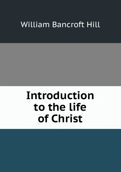 Обложка книги Introduction to the life of Christ, William Bancroft Hill