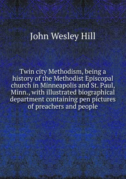 Обложка книги Twin city Methodism, being a history of the Methodist Episcopal church in Minneapolis and St. Paul, Minn., with illustrated biographical department containing pen pictures of preachers and people, John Wesley Hill