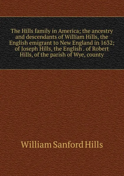 Обложка книги The Hills family in America; the ancestry and descendants of William Hills, the English emigrant to New England in 1632; of Joseph Hills, the English . of Robert Hills, of the parish of Wye, county, William Sanford Hills