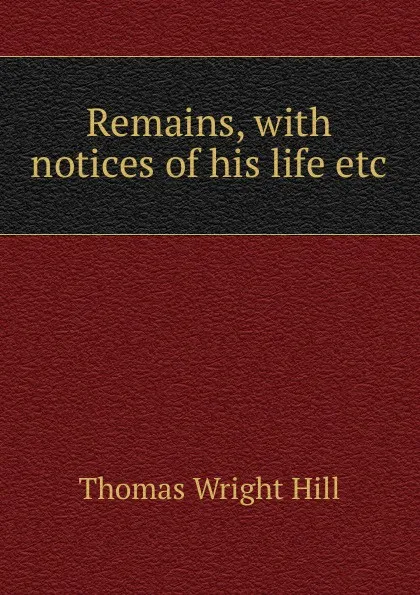 Обложка книги Remains, with notices of his life etc, Thomas Wright Hill