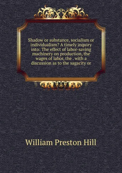 Обложка книги Shadow or substance, socialism or individualism. A timely inquiry into: The effect of labor-saving machinery on production, the wages of labor, the . with a discussion as to the sagacity or, William Preston Hill