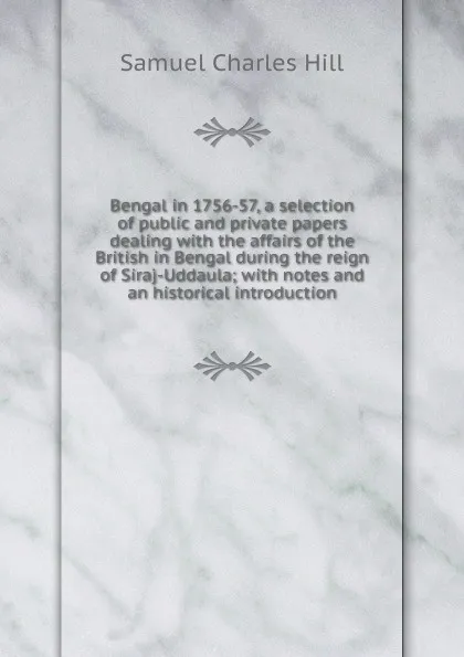 Обложка книги Bengal in 1756-57, a selection of public and private papers dealing with the affairs of the British in Bengal during the reign of Siraj-Uddaula; with notes and an historical introduction, Samuel Charles Hill