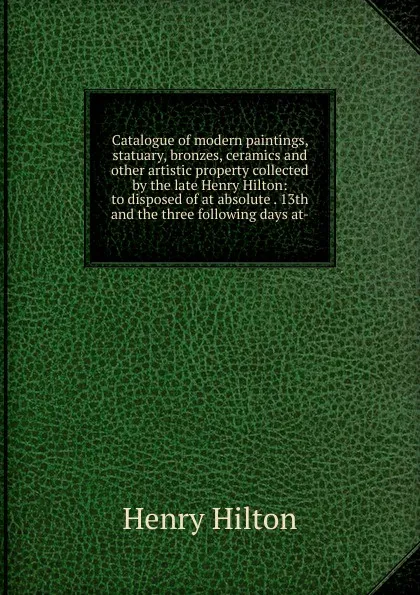 Обложка книги Catalogue of modern paintings, statuary, bronzes, ceramics and other artistic property collected by the late Henry Hilton: to disposed of at absolute . 13th and the three following days at-, Henry Hilton