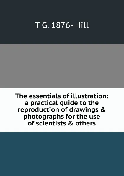 Обложка книги The essentials of illustration: a practical guide to the reproduction of drawings . photographs for the use of scientists . others, T G. 1876- Hill