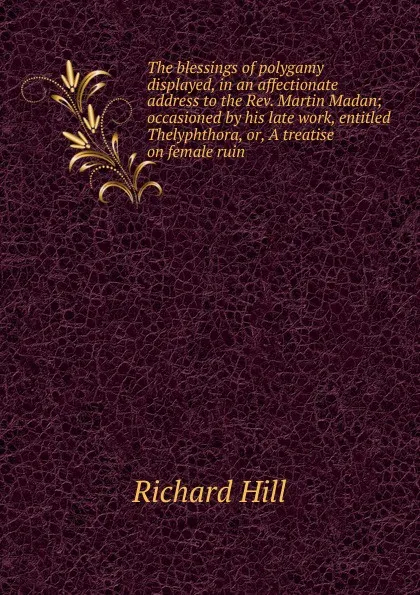 Обложка книги The blessings of polygamy displayed, in an affectionate address to the Rev. Martin Madan; occasioned by his late work, entitled Thelyphthora, or, A treatise on female ruin, Richard Hill