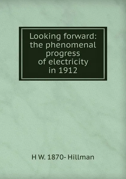 Обложка книги Looking forward: the phenomenal progress of electricity in 1912, H W. 1870- Hillman