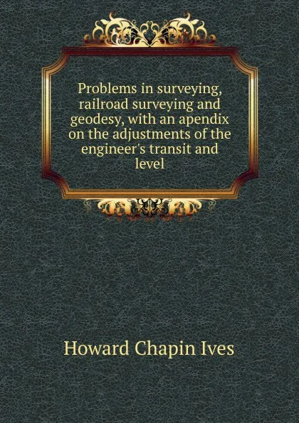 Обложка книги Problems in surveying, railroad surveying and geodesy, with an apendix on the adjustments of the engineer.s transit and level, Howard Chapin Ives