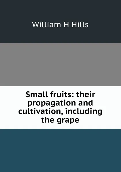 Обложка книги Small fruits: their propagation and cultivation, including the grape, William H Hills