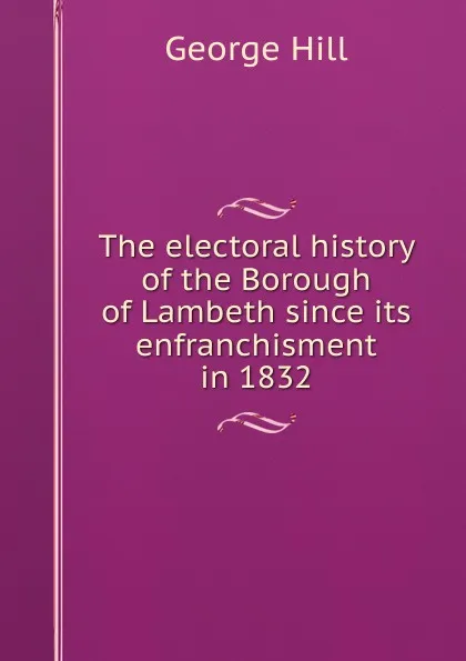 Обложка книги The electoral history of the Borough of Lambeth since its enfranchisment in 1832, George Hill