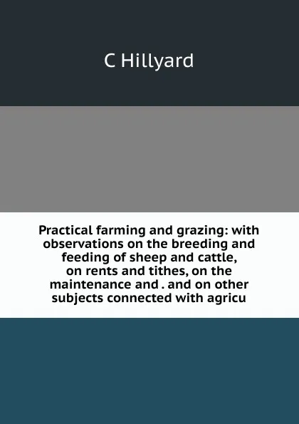 Обложка книги Practical farming and grazing: with observations on the breeding and feeding of sheep and cattle, on rents and tithes, on the maintenance and . and on other subjects connected with agricu, C Hillyard