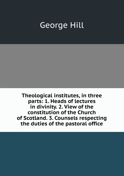 Обложка книги Theological institutes, in three parts: 1. Heads of lectures in divinity. 2. View of the constitution of the Church of Scotland. 3. Counsels respecting the duties of the pastoral office, George Hill