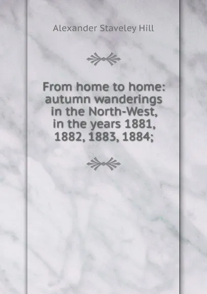 Обложка книги From home to home: autumn wanderings in the North-West, in the years 1881, 1882, 1883, 1884;, Alexander Staveley Hill