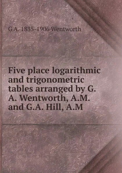 Обложка книги Five place logarithmic and trigonometric tables arranged by G.A. Wentworth, A.M. and G.A. Hill, A.M, G A. 1835-1906 Wentworth