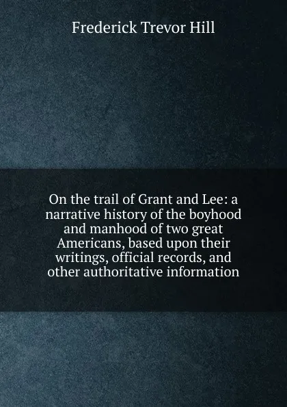 Обложка книги On the trail of Grant and Lee: a narrative history of the boyhood and manhood of two great Americans, based upon their writings, official records, and other authoritative information, Frederick Trevor Hill