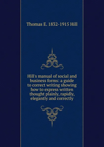 Обложка книги Hill.s manual of social and business forms: a guide to correct writing showing how to express written thought plainly, rapidly, elegantly and correctly., Thomas E. 1832-1915 Hill