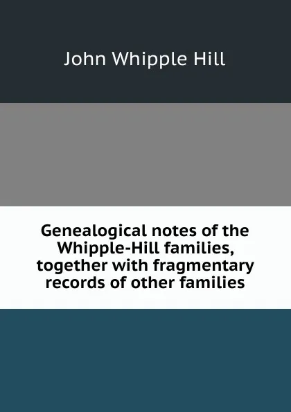 Обложка книги Genealogical notes of the Whipple-Hill families, together with fragmentary records of other families, John Whipple Hill