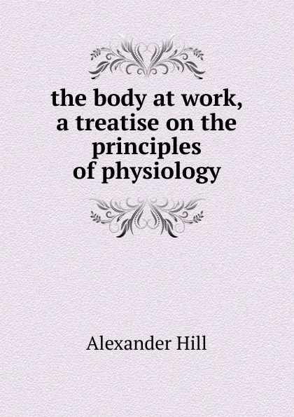 Обложка книги the body at work, a treatise on the principles of physiology, Alexander Hill