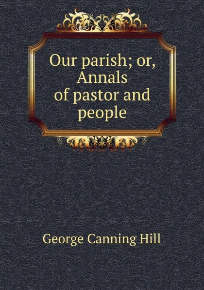 Обложка книги Our parish; or, Annals of pastor and people, George Canning Hill