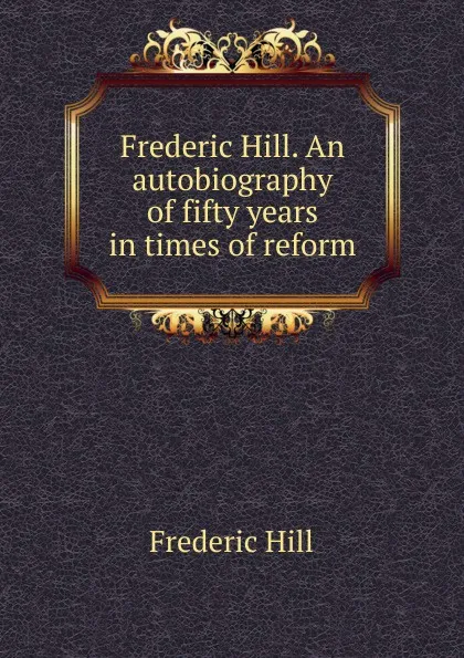 Обложка книги Frederic Hill. An autobiography of fifty years in times of reform, Frederic Hill