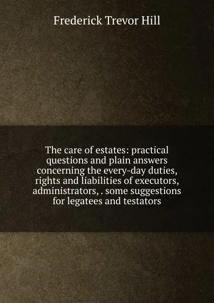 Обложка книги The care of estates: practical questions and plain answers concerning the every-day duties, rights and liabilities of executors, administrators, . some suggestions for legatees and testators, Frederick Trevor Hill