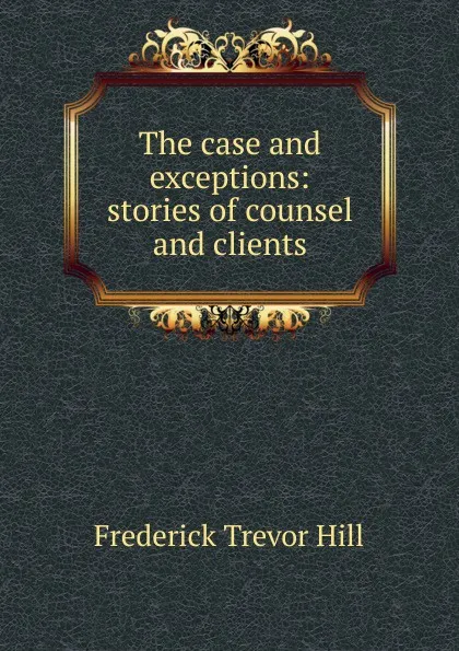 Обложка книги The case and exceptions: stories of counsel and clients, Frederick Trevor Hill