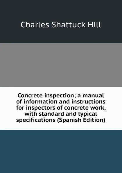 Обложка книги Concrete inspection; a manual of information and instructions for inspectors of concrete work, with standard and typical specifications (Spanish Edition), Charles Shattuck Hill