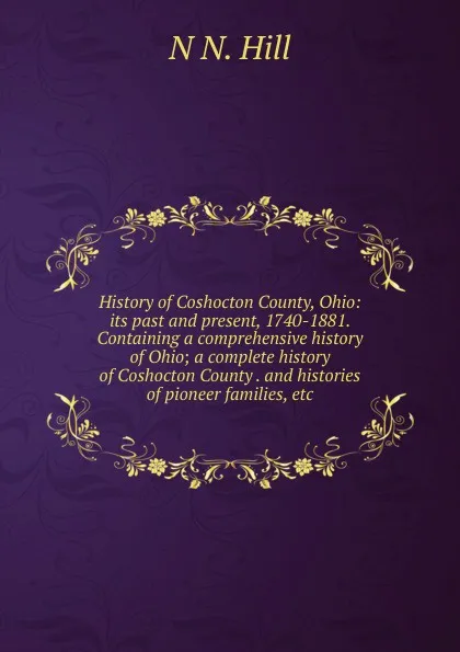 Обложка книги History of Coshocton County, Ohio: its past and present, 1740-1881. Containing a comprehensive history of Ohio; a complete history of Coshocton County . and histories of pioneer families, etc, N N. Hill