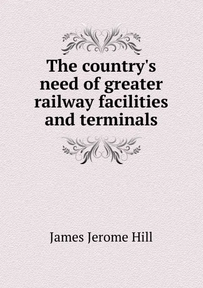 Обложка книги The country.s need of greater railway facilities and terminals, James Jerome Hill