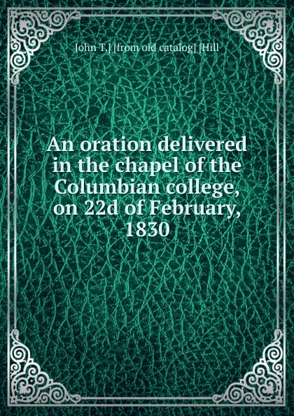 Обложка книги An oration delivered in the chapel of the Columbian college, on 22d of February, 1830, John T.] [from old catalog] [Hill