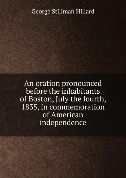 Обложка книги An oration pronounced before the inhabitants of Boston, July the fourth, 1835, in commemoration of American independence, Hillard George Stillman