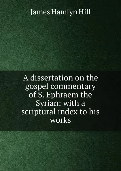 Обложка книги A dissertation on the gospel commentary of S. Ephraem the Syrian: with a scriptural index to his works, James Hamlyn Hill