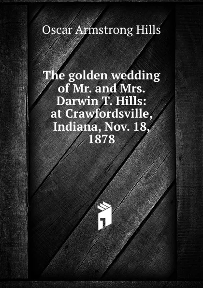 Обложка книги The golden wedding of Mr. and Mrs. Darwin T. Hills: at Crawfordsville, Indiana, Nov. 18, 1878, Oscar Armstrong Hills