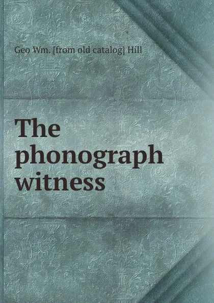 Обложка книги The phonograph witness, Geo Wm. [from old catalog] Hill