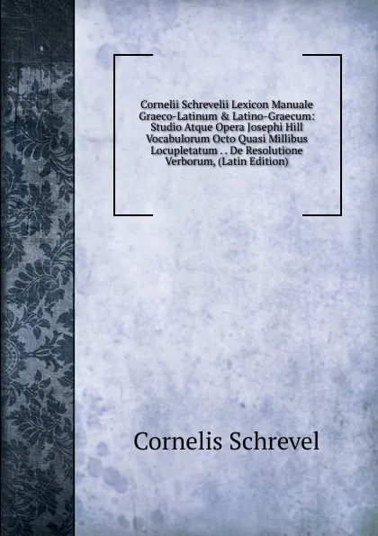 Обложка книги Cornelii Schrevelii Lexicon Manuale Graeco-Latinum . Latino-Graecum: Studio Atque Opera Josephi Hill Vocabulorum Octo Quasi Millibus Locupletatum . . De Resolutione Verborum, (Latin Edition), Cornelis Schrevel