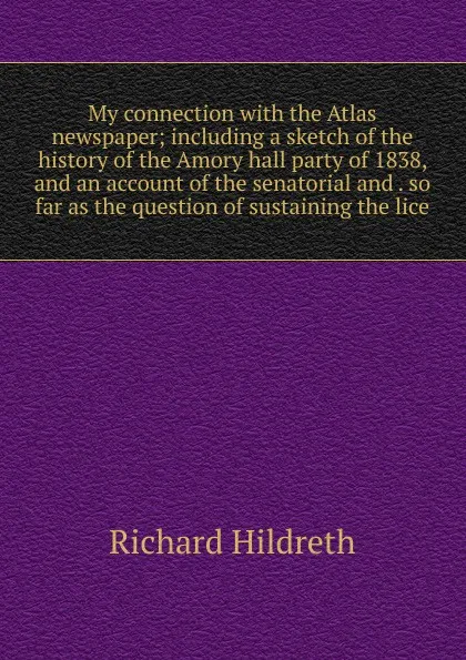 Обложка книги My connection with the Atlas newspaper; including a sketch of the history of the Amory hall party of 1838, and an account of the senatorial and . so far as the question of sustaining the lice, Hildreth Richard